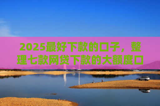 2025最好下款的口子，整理七款网贷下款的大额度口子