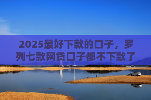 2025最好下款的口子，罗列七款网贷口子都不下款了吗