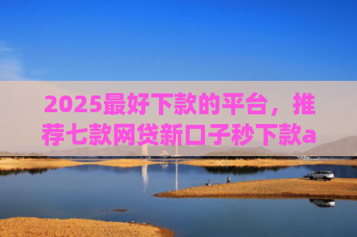 2025最好下款的平台，推荐七款网贷新口子秒下款app