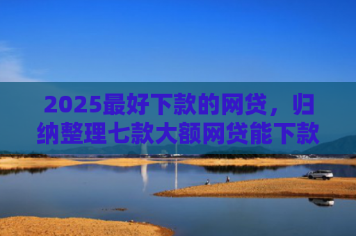 2025最好下款的网贷，归纳整理七款大额网贷能下款的口子