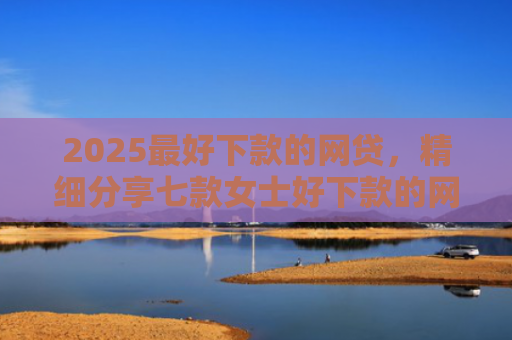 2025最好下款的网贷，精细分享七款女士好下款的网贷口子
