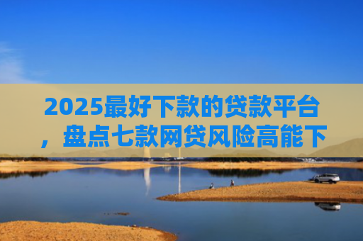 2025最好下款的贷款平台，盘点七款网贷风险高能下款的口子