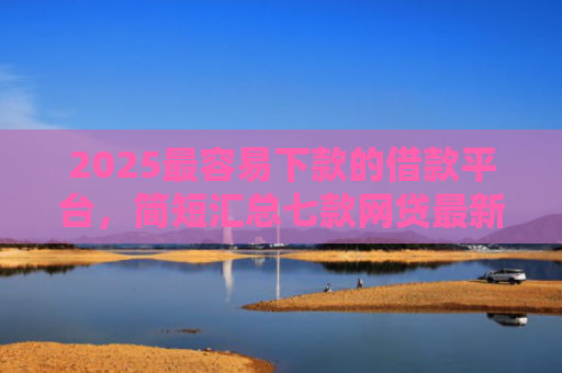 2025最容易下款的借款平台，简短汇总七款网贷最新下款口子秒批
