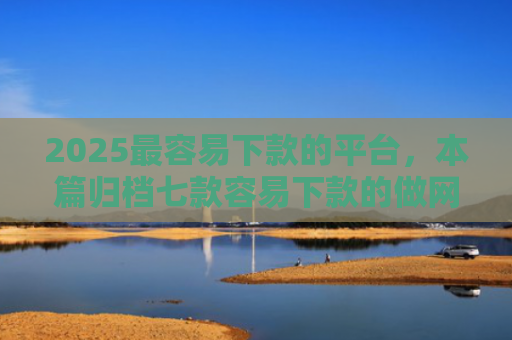 2025最容易下款的平台，本篇归档七款容易下款的做网贷口子