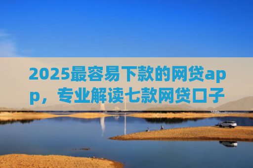 2025最容易下款的网贷app，专业解读七款网贷口子能快速下款的