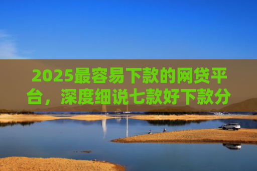 2025最容易下款的网贷平台，深度细说七款好下款分期的网贷口子
