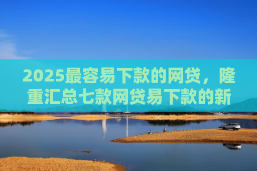 2025最容易下款的网贷，隆重汇总七款网贷易下款的新口子