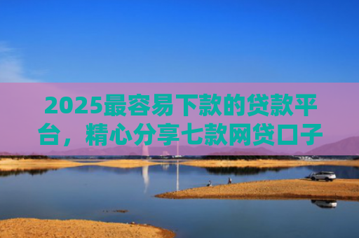 2025最容易下款的贷款平台，精心分享七款网贷口子下款还用还吗