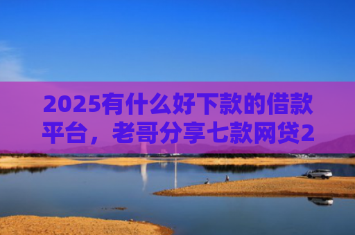 2025有什么好下款的借款平台，老哥分享七款网贷2025下款口子