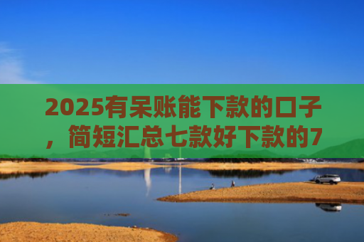2025有呆账能下款的口子，简短汇总七款好下款的714网贷口子