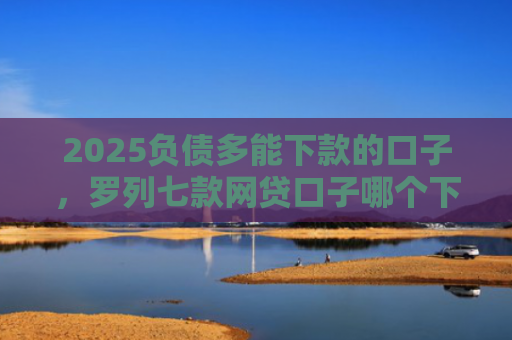 2025负债多能下款的口子，罗列七款网贷口子哪个下款多点
