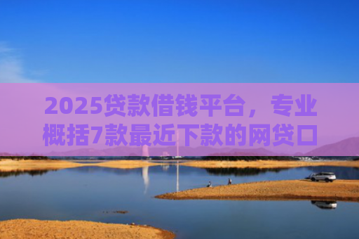 2025贷款借钱平台，专业概括7款最近下款的网贷口子
