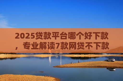 2025贷款平台哪个好下款，专业解读7款网贷不下款贷一万的口子