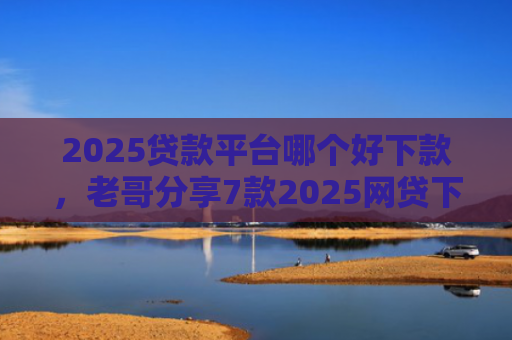 2025贷款平台哪个好下款，老哥分享7款2025网贷下款新口子