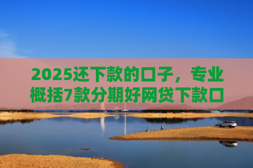 2025还下款的口子，专业概括7款分期好网贷下款口子