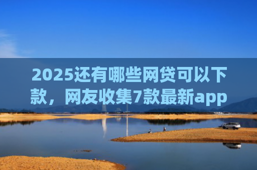 2025还有哪些网贷可以下款，网友收集7款最新app网贷下款口子