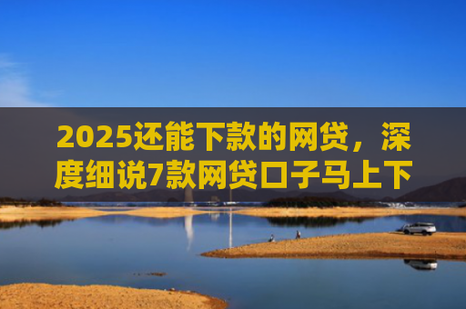 2025还能下款的网贷，深度细说7款网贷口子马上下款