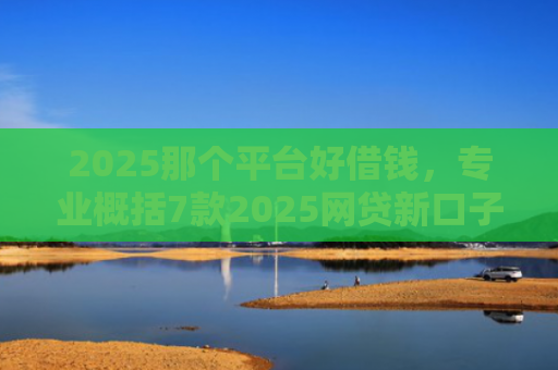 2025那个平台好借钱，专业概括7款2025网贷新口子下款