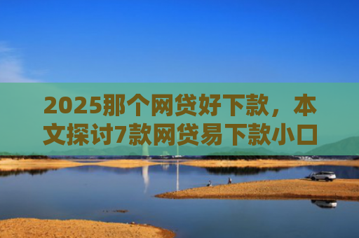 2025那个网贷好下款，本文探讨7款网贷易下款小口子