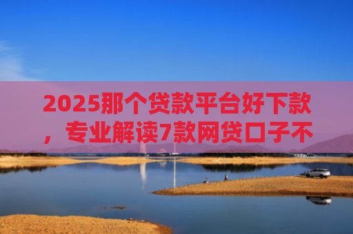2025那个贷款平台好下款，专业解读7款网贷口子不下款了