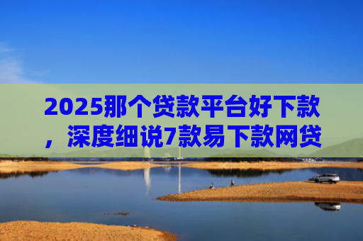 2025那个贷款平台好下款，深度细说7款易下款网贷口子排名