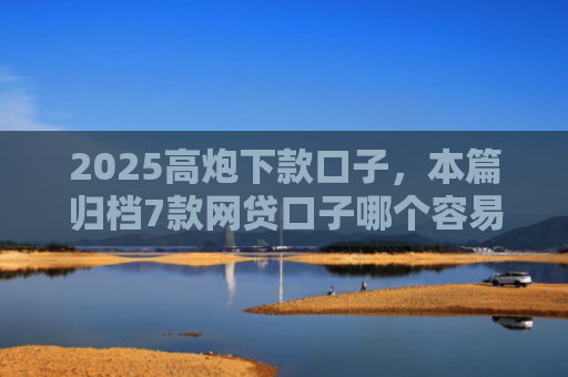 2025高炮下款口子，本篇归档7款网贷口子哪个容易下款