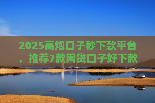 2025高炮口子秒下款平台，推荐7款网贷口子好下款链接