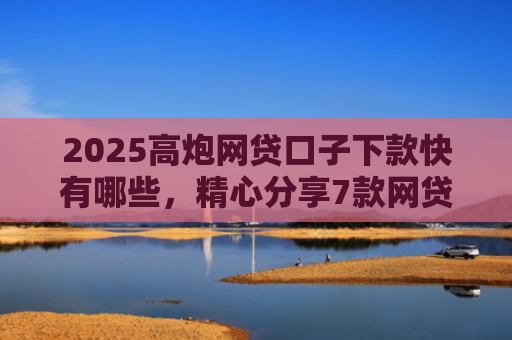 2025高炮网贷口子下款快有哪些，精心分享7款网贷口子下款2000的