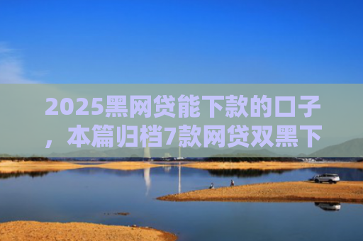 2025黑网贷能下款的口子，本篇归档7款网贷双黑下款口子