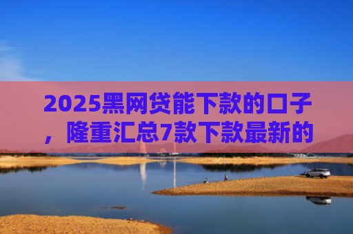 2025黑网贷能下款的口子，隆重汇总7款下款最新的网贷口子