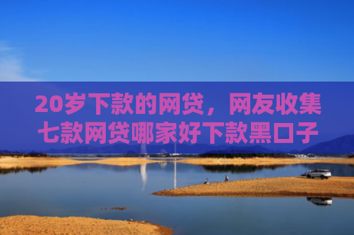 20岁下款的网贷，网友收集七款网贷哪家好下款黑口子