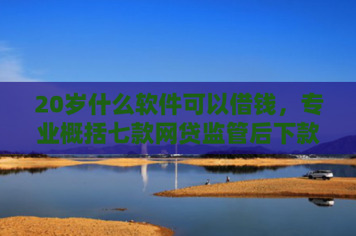 20岁什么软件可以借钱，专业概括七款网贷监管后下款的口子