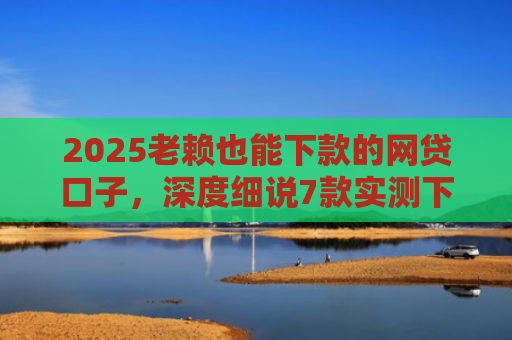 2025老赖也能下款的网贷口子，深度细说7款实测下款的网贷口子