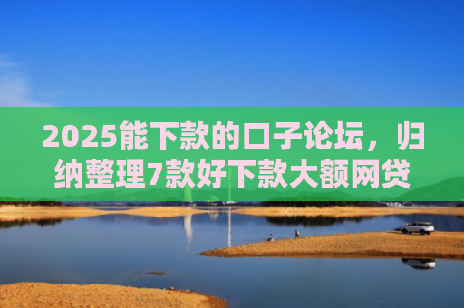 2025能下款的口子论坛，归纳整理7款好下款大额网贷口子