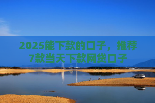 2025能下款的口子，推荐7款当天下款网贷口子