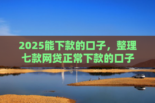 2025能下款的口子，整理七款网贷正常下款的口子