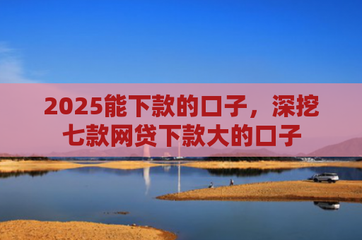 2025能下款的口子，深挖七款网贷下款大的口子