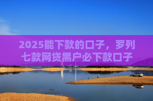 2025能下款的口子，罗列七款网贷黑户必下款口子