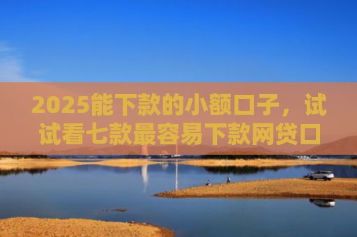 2025能下款的小额口子，试试看七款最容易下款网贷口子