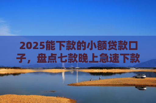 2025能下款的小额贷款口子，盘点七款晚上急速下款网贷口子