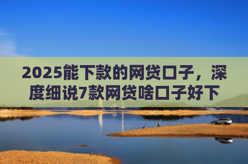 2025能下款的网贷口子，深度细说7款网贷啥口子好下款