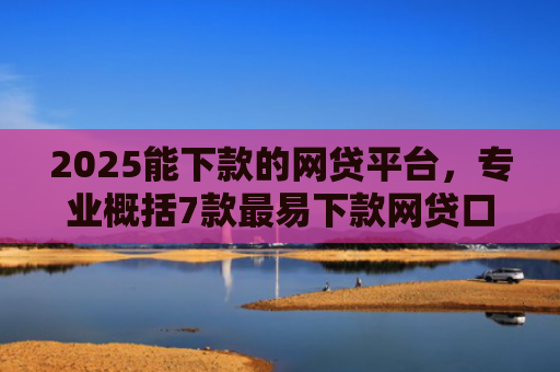 2025能下款的网贷平台，专业概括7款最易下款网贷口子