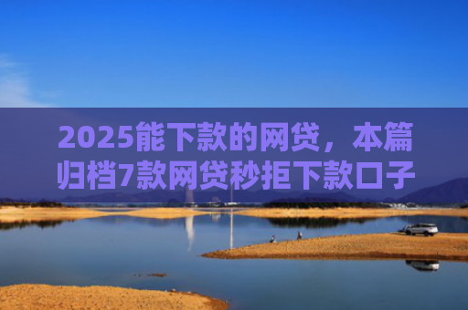2025能下款的网贷，本篇归档7款网贷秒拒下款口子
