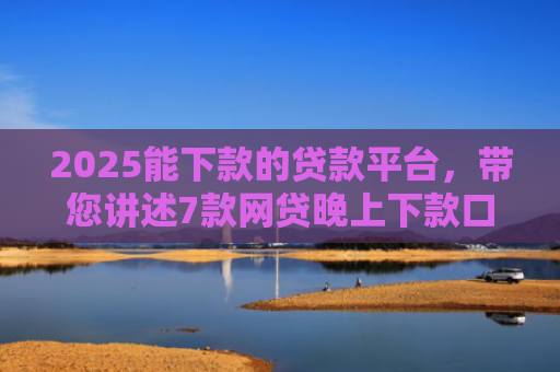 2025能下款的贷款平台，带您讲述7款网贷晚上下款口子