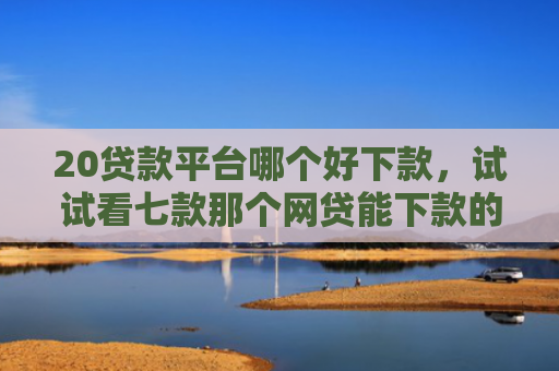 20贷款平台哪个好下款，试试看七款那个网贷能下款的口子