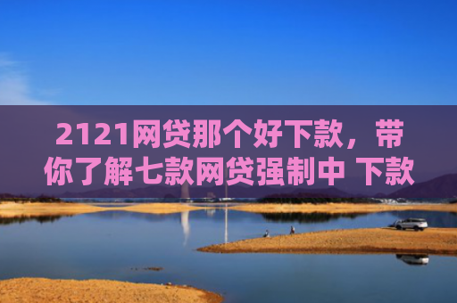 2121网贷那个好下款，带你了解七款网贷强制中 下款的口子