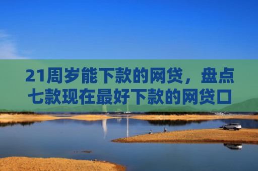 21周岁能下款的网贷，盘点七款现在最好下款的网贷口子