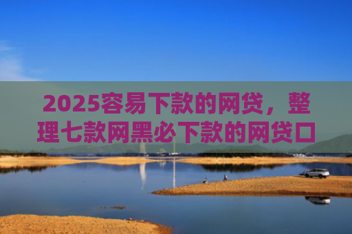 2025容易下款的网贷，整理七款网黑必下款的网贷口子