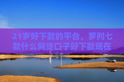 21岁好下款的平台，罗列七款什么网贷口子好下款现在