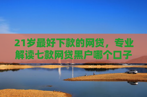 21岁最好下款的网贷，专业解读七款网贷黑户哪个口子能下款